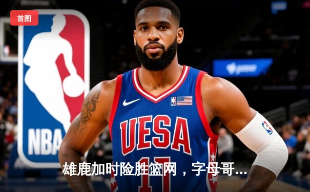 雄鹿加时险胜篮网，字母哥44分主宰关键时刻