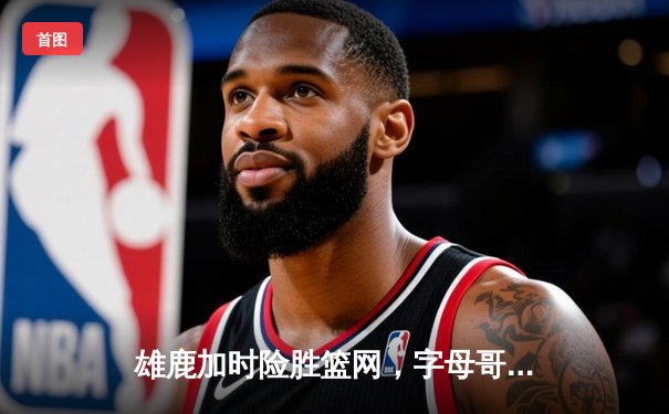 雄鹿加时险胜篮网，字母哥44+14+6主宰关键时刻